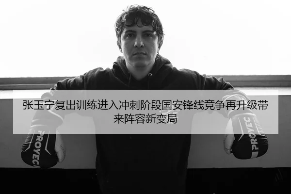 张玉宁复出训练进入冲刺阶段国安锋线竞争再升级带来阵容新变局